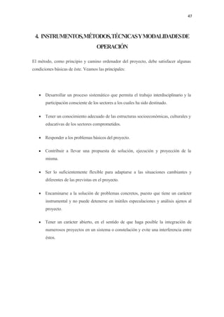 47 

 

    4. INSTRUMENTOS, MÉTODOS,TÉCNICASYMODALIDADESDE
                                       OPERACIÓN

El método, como principio y camino ordenador del proyecto, debe satisfacer algunas
condiciones básicas de éste. Veamos las principales:




     • Desarrollar un proceso sistemático que permita el trabajo interdisciplinario y la
         participación consciente de los sectores a los cuales ha sido destinado.


     • Tener un conocimiento adecuado de las estructuras socioeconómicas, culturales y
         educativas de los sectores comprometidos.


     • Responder a los problemas básicos del proyecto.

     •   Contribuir a llevar una propuesta de solución, ejecución y proyección de la
         misma.

     • Ser lo suficientemente flexible para adaptarse a las situaciones cambiantes y
         diferentes de las previstas en el proyecto.

     • Encaminarse a la solución de problemas concretos, puesto que tiene un carácter
         instrumental y no puede detenerse en inútiles especulaciones y análisis ajenos al
         proyecto.

     •   Tener un carácter abierto, en el sentido de que haga posible la integración de
         numerosos proyectos en un sistema o constelación y evite una interferencia entre
         éstos.
 