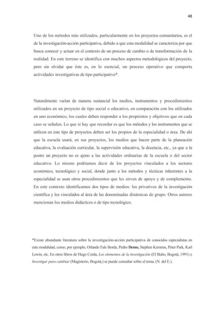 48 

 

    Uno de los métodos más utilizados, particularmente en los proyectos comunitarios, es el
    de la investigación-acción participativa, debido a que esta modalidad se caracteriza por que
    busca conocer y actuar en el contexto de un proceso de cambio o de transformación de la
    realidad. En este terreno se identifica con muchos aspectos metodológicos del proyecto,
    pero sin olvidar que éste es, en lo esencial, un proceso operativo que comporta
    actividades investigativas de tipo participativo*.




    Naturalmente varían de manera sustancial los medios, instrumentos y procedimientos
    utilizados en un proyecto de tipo social o educativo, en comparación con los utilizados
    en uno económico, los cuales deben responder a los propósitos y objetivos que en cada
    caso se señalen. Lo que sí hay que recordar es que los métodos y los instrumentos que se
    utilicen en este tipo de proyectos deben ser los propios de la especialidad o área. De ahí
    que la escuela usará, en sus proyectos, los medios que hacen parte de la planeación
    educativa, la evaluación curricular, la supervisión educativa, la docencia, etc., ya que a la
    postre un proyecto no es ajeno a las actividades ordinarias de la escuela o del sector
    educativo. Lo mismo podríamos decir de los proyectos vinculados a los sectores
    económico, tecnológico y social, donde junto a los métodos y técnicas inherentes a la
    especialidad se usan otros procedimientos que les sirven de apoyo y de complemento.
    En este contexto identificamos dos tipos de medios: los privativos de la investigación
    científica y los vinculados al área de las denominadas dinámicas de grupo. Otros autores
    mencionan los medios didácticos o de tipo tecnológico.




*Existe abundante literatura sobre la investigación-acción participativa de conocidos especialistas en
esta modalidad, como, por ejemplo, Orlando Fals Borda, Pedro Demo, Stephen Kemmis, Peter Park, Karl
Lewin, etc. En otros libros de Hugo Cerda, Los elementos de la investigación (El Buho, Bogotá, 1991) e
Investigar para cambiar (Magisterio, Bogotá,) se puede consultar sobre el tema. (N. del E.).
 