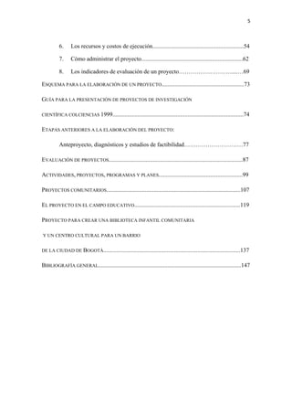 5 

 

          6.    Los recursos y costos de ejecución..............................................................54

          7.    Cómo administrar el proyecto.....................................................................62

          8.    Los indicadores de evaluación de un proyecto………………………....…69

ESQUEMA PARA LA ELABORACIÓN DE UN PROYECTO........................................................73

GUÍA PARA LA PRESENTACIÓN DE PROYECTOS DE INVESTIGACIÓN

CIENTÍFICA COLCIENCIAS 1999.........................................................................................74


ETAPAS ANTERIORES A LA ELABORACIÓN DEL PROYECTO:

          Anteproyecto, diagnósticos y estudios de factibilidad…………………………77

EVALUACIÓN DE PROYECTOS...........................................................................................87

ACTIVIDADES, PROYECTOS, PROGRAMAS Y PLANES.........................................................99

PROYECTOS COMUNITARIOS...........................................................................................107

EL PROYECTO EN EL CAMPO EDUCATIVO........................................................................119

PROYECTO PARA CREAR UNA BIBLIOTECA INFANTIL COMUNITARIA

Y UN CENTRO CULTURAL PARA UN BARRIO


DE LA CIUDAD DE BOGOTÁ.............................................................................................137


BIBLIOGRAFÍA GENERAL.................................................................................................147
 
