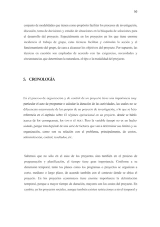 50 

 

    conjunto de modalidades que tienen como propósito facilitar los procesos de investigación,
    discusión, toma de decisiones y estudio de situaciones en la búsqueda de soluciones para
    el desarrollo del proyecto. Especialmente en los proyectos en los que tiene enorme
    incidencia el trabajo de grupo, estas técnicas facilitan y estimulan la acción y el
    funcionamiento del grupo, de cara a alcanzar los objetivos del proyecto. Por supuesto, las
    técnicas en cuestión son empleadas de acuerdo con las exigencias, necesidades y
    circunstancias que determinan la naturaleza, el tipo o la modalidad del proyecto.




5. CRONOLOGÍA



En el proceso de organización y de control de un proyecto tiene una importancia muy
particular el acto de programar o calcular la duración de las actividades, las cuales no se
diferencian mayormente de las propias de un proyecto de investigación, a lo que se hizo
referencia en el capítulo sobre El régimen operacional en un proyecto, donde se habló
acerca de los cronogramas, los      CPM   o el   PERT.   Pero la variable tiempo no es un hecho
aislado, porque ésta depende de una serie de factores que van a determinar sus límites y su
organización, como son su relación con el problema, principalmente, de costos,
administración, control, resultados, etc.




    Sabemos que no sólo en el caso de los proyectos sino también en el proceso de
    programación y planificación, el tiempo tiene gran importancia. Conforme a su
    dimensión temporal, tanto los planes como los programas o proyectos se organizan a
    corto, mediano o largo plazo, de acuerdo también con el contexto donde se ubica el
    proyecto. En los proyectos económicos tiene enorme importancia la delimitación
    temporal, porque a mayor tiempo de duración, mayores son los costos del proyecto. En
    cambio, en los proyectos sociales, aunque también existen restricciones a nivel temporal y
 