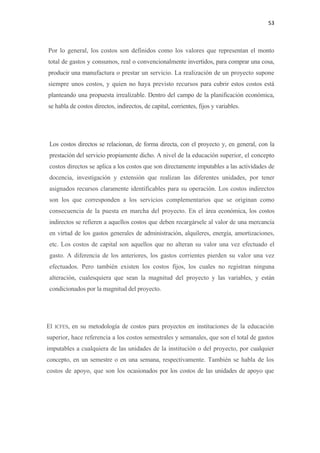 53 

 

    Por lo general, los costos son definidos como los valores que representan el monto
    total de gastos y consumos, real o convencionalmente invertidos, para comprar una cosa,
    producir una manufactura o prestar un servicio. La realización de un proyecto supone
    siempre unos costos, y quien no haya previsto recursos para cubrir estos costos está
    planteando una propuesta irrealizable. Dentro del campo de la planificación económica,
    se habla de costos directos, indirectos, de capital, corrientes, fijos y variables.




    Los costos directos se relacionan, de forma directa, con el proyecto y, en general, con la
    prestación del servicio propiamente dicho. A nivel de la educación superior, el concepto
    costos directos se aplica a los costos que son directamente imputables a las actividades de
    docencia, investigación y extensión que realizan las diferentes unidades, por tener
    asignados recursos claramente identificables para su operación. Los costos indirectos
    son los que corresponden a los servicios complementarios que se originan como
    consecuencia de la puesta en marcha del proyecto. En el área económica, los costos
    indirectos se refieren a aquellos costos que deben recargársele al valor de una mercancía
    en virtud de los gastos generales de administración, alquileres, energía, amortizaciones,
    etc. Los costos de capital son aquellos que no alteran su valor una vez efectuado el
    gasto. A diferencia de los anteriores, los gastos corrientes pierden su valor una vez
    efectuados. Pero también existen los costos fijos, los cuales no registran ninguna
    alteración, cualesquiera que sean la magnitud del proyecto y las variables, y están
    condicionados por la magnitud del proyecto.




El    ICFES,   en su metodología de costos para proyectos en instituciones de la educación
superior, hace referencia a los costos semestrales y semanales, que son el total de gastos
imputables a cualquiera de las unidades de la institución o del proyecto, por cualquier
concepto, en un semestre o en una semana, respectivamente. También se habla de los
costos de apoyo, que son los ocasionados por los costos de las unidades de apoyo que
 