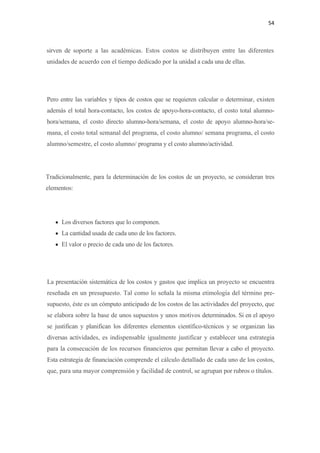 54 

 

sirven de soporte a las académicas. Estos costos se distribuyen entre las diferentes
unidades de acuerdo con el tiempo dedicado por la unidad a cada una de ellas.




Pero entre las variables y tipos de costos que se requieren calcular o determinar, existen
además el total hora-contacto, los costos de apoyo-hora-contacto, el costo total alumno-
hora/semana, el costo directo alumno-hora/semana, el costo de apoyo alumno-hora/se-
mana, el costo total semanal del programa, el costo alumno/ semana programa, el costo
alumno/semestre, el costo alumno/ programa y el costo alumno/actividad.




Tradicionalmente, para la determinación de los costos de un proyecto, se consideran tres
elementos:




    • Los diversos factores que lo componen.
    • La cantidad usada de cada uno de los factores.
    • El valor o precio de cada uno de los factores.




La presentación sistemática de los costos y gastos que implica un proyecto se encuentra
reseñada en un presupuesto. Tal como lo señala la misma etimología del término pre-
supuesto, éste es un cómputo anticipado de los costos de las actividades del proyecto, que
se elabora sobre la base de unos supuestos y unos motivos determinados. Si en el apoyo
se justifican y planifican los diferentes elementos científico-técnicos y se organizan las
diversas actividades, es indispensable igualmente justificar y establecer una estrategia
para la consecución de los recursos financieros que permitan llevar a cabo el proyecto.
Esta estrategia de financiación comprende el cálculo detallado de cada uno de los costos,
que, para una mayor comprensión y facilidad de control, se agrupan por rubros o títulos.
 