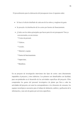 55 

 

    El procedimiento para la elaboración del presupuesto tiene el siguiente orden:




      •   Se hace el cálculo detallado de cada uno de los rubros y renglones de gasto.

      • Se procede a la distribución de los costos por fuentes de financiamiento.

      • ¿Cuáles son los rubros principales que hacen parte de este presupuesto? Son ya
          convencionales, en este terreno:
           * Costos de personal.

           * Viáticos.

           * Locales.

           * Material y equipo.

           * Gastos de funcionamiento.

           * Imprevistos.

           * Beneficios.




En un proyecto de investigación intervienen dos tipos de costos: unos directamente
imputables al proyecto y otros indirectos. Los primeros son identificables con facilidad,
pues son producidos en el desarrollo de las actividades específicas del proyecto. Ellos
comprenden los gastos del personal investigativo de planta que lleva a cabo las
actividades del proyecto, así como los correspondientes a los elementos de consumo, los
equipos tecnológicos necesarios para el trabajo de tabulación, análisis y graficación de la
información, y una serie de gastos por servicios específicos.
 