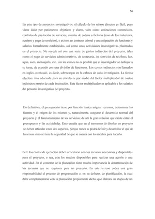 56 

 

En este tipo de proyectos investigativos, el cálculo de los rubros directos es fácil, pues
viene dado por parámetros objetivos y claros, tales como cotizaciones comerciales,
contratos de prestación de servicios, cuentas de cobros o facturas (caso de los materiales,
equipos y pago de servicios), o existen un contrato laboral y una asignación de funciones y
salarios formalmente establecidos, así como unas actividades investigativas planteadas
en el proyecto. No sucede así con una serie de gastos indirectos del proyecto, tales
como el pago de servicios administrativos, de secretaría, los servicios de teléfono, luz,
agua, aseo, mensajería, etc., sin los cuales no es posible que el investigador se dedique a
su tarea, de acuerdo con una división de funciones. Los costos indirectos son llamados
en inglés overheads, es decir, sobrecargas en la cabeza de cada investigador. La forma
objetiva más adecuada para su cálculo es por medio del factor multiplicador de costos
indirectos propio de cada institución. Este factor multiplicador es aplicable a los salarios
del personal investigativo del proyecto.




    En definitiva, el presupuesto tiene por función básica asignar recursos, determinar las
    fuentes y el origen de los mismos y, naturalmente, asegurar el desarrollo normal del
    proyecto y el funcionamiento de los servicios; de ahí la gran relación que existe entre el
    presupuesto y las actividades. Esto enseña que en el momento de diseñar un proyecto
    se deben articular estos dos aspectos, porque nunca se podrá definir y desarrollar el qué de
    las cosas si no se tiene la seguridad de que se cuenta con los medios para hacerlo.




Pero los costos de ejecución deben articularse con los recursos necesarios y disponibles
para el proyecto, o sea, con los medios disponibles para realizar una acción o una
actividad. En el contexto de la planeación tiene mucha importancia la determinación de
los recursos que se requieren para un proyecto. En este terreno cobra una gran
responsabilidad el proceso de programación o, en su defecto, de planificación, la cual
debe complementarse con la planeación propiamente dicha, que elabora las etapas de un
 