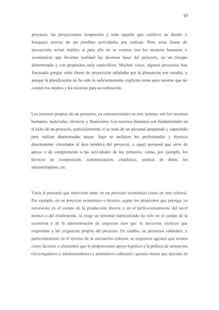 57 

 

proyecto, las proyecciones temporales y todo aquello que conlleve un diseño o
bosquejo teórico de las posibles actividades por realizar. Pero estas líneas de
proyección serían inútiles si para ello no se contara con los recursos humanos o
económicos que hicieran realidad las diversas fases del proyecto, en un tiempo
determinado y con propósitos muy específicos. Muchas veces, algunos proyectos han
fracasado porque estas líneas de proyección señaladas por la planeación son irreales, y
porque la planificación no ha sido lo suficientemente explícita como para mostrar que no
existen los medios y los recursos para su realización.




Los recursos propios de un proyecto, ya convencionales en este terreno, son los recursos
humanos, materiales, técnicos y financieros. Los recursos humanos son fundamentales en
el éxito de un proyecto, particularmente si se trata de un personal preparado y capacitado
para realizar determinadas tareas. Aquí se incluyen los profesionales y técnicos
directamente vinculados al área temática del proyecto, y aquel personal que sirve de
apoyo o de complemento a las actividades de los primeros, como, por ejemplo, los
técnicos   en   computación,    sistematización,   estadística,   análisis   de   datos;   los
administradores, etc.




Varía el personal que interviene tanto en un proyecto económico como en uno cultural.
Por ejemplo, en un proyecto económico o técnico, según los propósitos que persiga, ya
incursione en el campo de la producción directa o en el perfeccionamiento del nivel
técnico o del rendimiento, se exige un personal especializado no sólo en el campo de la
economía o de la administración de empresas sino que se necesitan técnicos que
respondan a las exigencias propias del proyecto. En cambio, en proyectos culturales, y
particularmente en el terreno de la animación cultural, se requieren agentes que actúen
como factores o elementos que le proporcionen apoyo logístico a la política de animación
(investigadores y administradores) y animadores culturales, quienes tienen que ejecutar en
 
