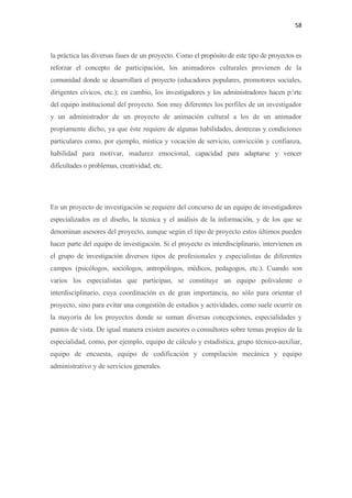 58 

 

la práctica las diversas fases de un proyecto. Como el propósito de este tipo de proyectos es
reforzar el concepto de participación, los animadores culturales provienen de la
comunidad donde se desarrollará el proyecto (educadores populares, promotores sociales,
dirigentes cívicos, etc.); en cambio, los investigadores y los administradores hacen p:rte
del equipo institucional del proyecto. Son muy diferentes los perfiles de un investigador
y un administrador de un proyecto de animación cultural a los de un animador
propiamente dicho, ya que éste requiere de algunas habilidades, destrezas y condiciones
particulares como, por ejemplo, mística y vocación de servicio, convicción y confianza,
habilidad para motivar, madurez emocional, capacidad para adaptarse y vencer
dificultades o problemas, creatividad, etc.




En un proyecto de investigación se requiere del concurso de un equipo de investigadores
especializados en el diseño, la técnica y el análisis de la información, y de los que se
denominan asesores del proyecto, aunque según el tipo de proyecto estos últimos pueden
hacer parte del equipo de investigación. Si el proyecto es interdisciplinario, intervienen en
el grupo de investigación diversos tipos de profesionales y especialistas de diferentes
campos (psicólogos, sociólogos, antropólogos, médicos, pedagogos, etc.). Cuando son
varios los especialistas que participan, se constituye un equipo polivalente o
interdisciplinario, cuya coordinación es de gran importancia, no sólo para orientar el
proyecto, sino para evitar una congestión de estudios y actividades, como suele ocurrir en
la mayoría de los proyectos donde se suman diversas concepciones, especialidades y
puntos de vista. De igual manera existen asesores o consultores sobre temas propios de la
especialidad, como, por ejemplo, equipo de cálculo y estadística, grupo técnico-auxiliar,
equipo de encuesta, equipo de codificación y compilación mecánica y equipo
administrativo y de servicios generales.
 