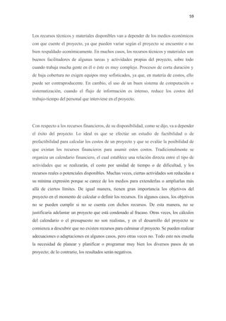 59 

 

Los recursos técnicos y materiales disponibles van a depender de los medios económicos
con que cuente el proyecto, ya que pueden variar según el proyecto se encuentre o no
bien respaldado económicamente. En muchos casos, los recursos técnicos y materiales son
buenos facilitadores de algunas tareas y actividades propias del proyecto, sobre todo
cuando trabaja mucha gente en él o éste es muy complejo. Procesos de corta duración y
de baja cobertura no exigen equipos muy sofisticados, ya que, en materia de costos, ello
puede ser contraproducente. En cambio, el uso de un buen sistema de computación o
sistematización, cuando el flujo de información es intenso, reduce los costos del
trabajo-tiempo del personal que interviene en el proyecto.




Con respecto a los recursos financieros, de su disponibilidad, como se dijo, va a depender
el éxito del proyecto. Lo ideal es que se efectúe un estudio de factibilidad o de
prefactibilidad para calcular los costos de un proyecto y que se evalúe la posibilidad de
que existan los recursos financieros para asumir estos costos. Tradicionalmente se
organiza un calendario financiero, el cual establece una relación directa entre el tipo de
actividades que se realizarán, el costo por unidad de tiempo o de dificultad, y los
recursos reales o potenciales disponibles. Muchas veces, ciertas actividades son reducidas a
su mínima expresión porque se carece de los medios para extenderlas o ampliarlas más
allá de ciertos límites. De igual manera, tienen gran importancia los objetivos del
proyecto en el momento de calcular o definir los recursos. En algunos casos, los objetivos
no se pueden cumplir si no se cuenta con dichos recursos. De esta manera, no se
justificaría adelantar un proyecto que está condenado al fracaso. Otras veces, los cálculos
del calendario o el presupuesto no son realistas, y en el desarrollo del proyecto se
comienza a descubrir que no existen recursos para culminar el proyecto. Se pueden realizar
adecuaciones o adaptaciones en algunos casos, pero otras veces no. Todo esto nos enseña
la necesidad de planear y planificar o programar muy bien los diversos pasos de un
proyecto; de lo contrario, los resultados serán negativos.
 