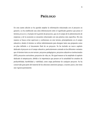 6 

 


                                      PRÓLOGO


En esta cuarta edición se ha querido ampliar la información relacionada con el proyecto en
general y se ha establecido una clara diferenciación entre el significado genérico que posee el
término proyecto y el propio de la gestión de proyectos, que en el campo de la administración de
empresas y de la economía se encuentra relacionado con una práctica más específica. De esta
manera se busca evitar equívocos y confusiones en este terreno, principalmente en el campo
educativo, donde el término se utiliza indistintamente para designar tanto una propuesta como
un plan definido o el documento final de un proyecto. Se ha incluido un nuevo capítulo
dedicado al proyecto en el campo educativo, particularmente centrado en las diferentes variantes
que el término tiene en este terreno: proyectos pedagógicos, proyectos educativos institucionales
(PEÍ), proyectos curriculares, proyectos de vida, etc. De igual manera se ha ampliado el capítulo
dedicado al anteproyecto, debido a la importancia que poseen en la actualidad los estudios de
prefactibilidad, factibilidad y viabilidad, como etapa preliminar de cualquier proyecto. Se ha
conservado gran parte del material de las ediciones anteriores porque, a nuestro juicio, éste tiene
una vigencia permanente.

 
 