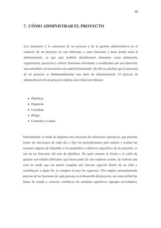 60 

 

7. CÓMO ADMINISTRAR EL PROYECTO



Los elementos y la estructura de un proceso y de la gestión administrativa en el
contexto de un proyecto no son diferentes a otras funciones y áreas donde actúa la
administración, ya que aquí también identificamos elementos como planeación,
organización, ejecución y control, funciones articuladas y coordinadas por una dirección,
una autoridad o un mecanismo de control determinado. De ello se concluye que la ejecución
de un proyecto es fundamentalmente una tarea de administración. El proceso de
administración de un proyecto implica cinco funciones básicas:




    • Planificar.
    • Organizar.
    • Coordinar.
    • Dirigir.
    • Controlar y evaluar.




Naturalmente, el modo de disponer una estructura de referencias operativas, que permita
tomar las decisiones de cada día y fijar los procedimientos para realizar y evaluar las
acciones capaces de responder a los propósitos y objetivos específicos de un proyecto, es
una de las funciones del acto de planificar. De igual manera, la forma o el estilo de
agrupar actividades diferentes que hacen parte de una empresa común, de realizar una
cosa de modo que sus partes cumplan una función especial dentro de un todo o
contribuyan a algún fin, le compete al acto de organizar. Ello implica necesariamente
precisar de las funciones de cada persona en el desarrollo del proyecto, así como definir las
líneas de mando y asesoría, establecer las unidades operativas (agrupar actividades),
 