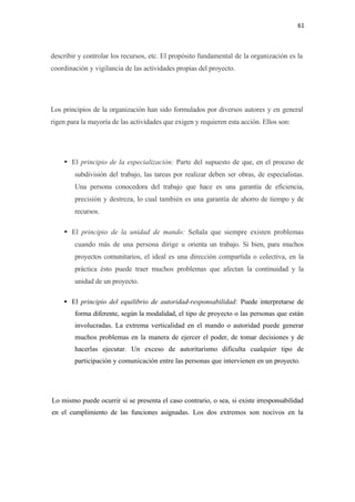 61 

 

describir y controlar los recursos, etc. El propósito fundamental de la organización es la
coordinación y vigilancia de las actividades propias del proyecto.




Los principios de la organización han sido formulados por diversos autores y en general
rigen para la mayoría de las actividades que exigen y requieren esta acción. Ellos son:




       El principio de la especialización: Parte del supuesto de que, en el proceso de
        subdivisión del trabajo, las tareas por realizar deben ser obras, de especialistas.
        Una persona conocedora del trabajo que hace es una garantía de eficiencia,
        precisión y destreza, lo cual también es una garantía de ahorro de tiempo y de
        recursos.

       El principio de la unidad de mando: Señala que siempre existen problemas
        cuando más de una persona dirige u orienta un trabajo. Si bien, para muchos
        proyectos comunitarios, el ideal es una dirección compartida o colectiva, en la
        práctica ésto puede traer muchos problemas que afectan la continuidad y la
        unidad de un proyecto.

       El principio del equilibrio de autoridad-responsabilidad: Puede interpretarse de
        forma diferente, según la modalidad, el tipo de proyecto o las personas que están
        involucradas. La extrema verticalidad en el mando o autoridad puede generar
        muchos problemas en la manera de ejercer el poder, de tomar decisiones y de
        hacerlas ejecutar. Un exceso de autoritarismo dificulta cualquier tipo de
        participación y comunicación entre las personas que intervienen en un proyecto.




Lo mismo puede ocurrir si se presenta el caso contrario, o sea, si existe irresponsabilidad
en el cumplimiento de las funciones asignadas. Los dos extremos son nocivos en la
 