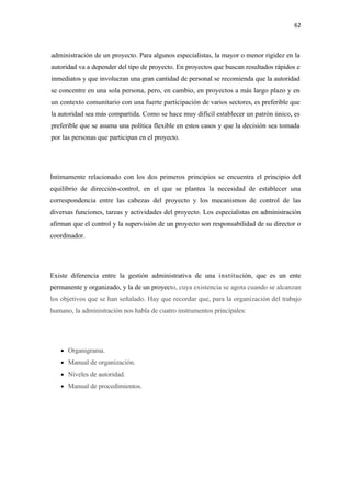 62 

 

administración de un proyecto. Para algunos especialistas, la mayor o menor rigidez en la
autoridad va a depender del tipo de proyecto. En proyectos que buscan resultados rápidos e
inmediatos y que involucran una gran cantidad de personal se recomienda que la autoridad
se concentre en una sola persona, pero, en cambio, en proyectos a más largo plazo y en
un contexto comunitario con una fuerte participación de varios sectores, es preferible que
la autoridad sea más compartida. Como se hace muy difícil establecer un patrón único, es
preferible que se asuma una política flexible en estos casos y que la decisión sea tomada
por las personas que participan en el proyecto.




Íntimamente relacionado con los dos primeros principios se encuentra el principio del
equilibrio de dirección-control, en el que se plantea la necesidad de establecer una
correspondencia entre las cabezas del proyecto y los mecanismos de control de las
diversas funciones, tareas y actividades del proyecto. Los especialistas en administración
afirman que el control y la supervisión de un proyecto son responsabilidad de su director o
coordinador.




Existe diferencia entre la gestión administrativa de una institución, que es un ente
permanente y organizado, y la de un proyecto, cuya existencia se agota cuando se alcanzan
los objetivos que se han señalado. Hay que recordar que, para la organización del trabajo
humano, la administración nos habla de cuatro instrumentos principales:




    • Organigrama.
    • Manual de organización.
    • Niveles de autoridad.
    • Manual de procedimientos.
 