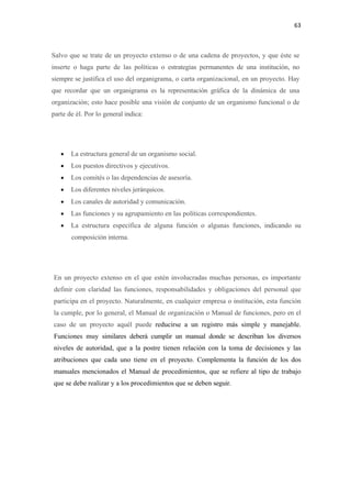 63 

 

Salvo que se trate de un proyecto extenso o de una cadena de proyectos, y que éste se
inserte o haga parte de las políticas o estrategias permanentes de una institución, no
siempre se justifica el uso del organigrama, o carta organizacional, en un proyecto. Hay
que recordar que un organigrama es la representación gráfica de la dinámica de una
organización; esto hace posible una visión de conjunto de un organismo funcional o de
parte de él. Por lo general indica:




      •   La estructura general de un organismo social.
      •   Los puestos directivos y ejecutivos.
      •   Los comités o las dependencias de asesoría.
      •   Los diferentes niveles jerárquicos.
      •   Los canales de autoridad y comunicación.
      •   Las funciones y su agrupamiento en las políticas correspondientes.
      •   La estructura específica de alguna función o algunas funciones, indicando su
          composición interna.




    En un proyecto extenso en el que estén involucradas muchas personas, es importante
    definir con claridad las funciones, responsabilidades y obligaciones del personal que
    participa en el proyecto. Naturalmente, en cualquier empresa o institución, esta función
    la cumple, por lo general, el Manual de organización o Manual de funciones, pero en el
    caso de un proyecto aquél puede reducirse a un registro más simple y manejable.
    Funciones muy similares deberá cumplir un manual donde se describan los diversos
    niveles de autoridad, que a la postre tienen relación con la toma de decisiones y las
    atribuciones que cada uno tiene en el proyecto. Complementa la función de los dos
    manuales mencionados el Manual de procedimientos, que se refiere al tipo de trabajo
    que se debe realizar y a los procedimientos que se deben seguir.
 