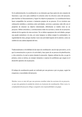 64 

 

En la administración, la coordinación es un elemento que hace parte de este conjunto de
funciones y que sirve para establecer la armonía entre los diversos actos del proyecto,
para facilitar su funcionamiento y lograr los objetivos propuestos. La coordinación busca
hacer compatibles las acciones o instancias propias de un proceso. Si no existiera una
ordenación metódica y armónica entre actividades, servicios y personas, todo ello con el
propósito de alcanzar un objetivo determinado, difícilmente se tendría éxito en un
proyecto. Deben articularse y correlacionarse todas las acciones y tareas de un proyecto,
además de los agentes de estas acciones. No se deben superponer dos actividades, porque
una puede neutralizar a la otra, así como tampoco se deben romper la continuidad y la
regularidad de éstas, porque muchas veces una actividad requiere de la anterior, como un
eslabón de una cadena depende del otro.




Tradicionalmente se ha hablado de dos tipos de coordinación: una de tipo preventivo, en la
que la armonización es previa a la actividad y hace parte de un proceso de planificación,
y otra correctiva, la cual se ejerce durante la ejecución. Algunos utilizan las dos, ya que la
primera, como es teórica, no siempre interpreta o expresa los problemas que surgen en el
desarrollo operativo de un proyecto.




El trabajo de coordinación puede ser realizado por una persona o por un grupo, según las
exigencias y necesidades del proyecto.




Muchas veces es más útil que una persona coordine todas las acciones de un proyecto,
ya que esto garantiza la unidad de criterio en el proceso de coordinación. Otras veces, la
complejidad del proyecto obliga a asignarle esta responsabilidad a un grupo.
 