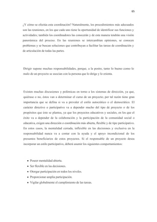 65 

 

¿Y cómo se efectúa esta coordinación? Naturalmente, los procedimientos más adecuados
son las reuniones, en los que cada uno tiene la oportunidad de identificar sus funciones y
actividades; también los coordinadores las conocerán y de esta manera tendrán una visión
panorámica del proceso. En las reuniones se intercambian opiniones, se conocen
problemas y se buscan soluciones que contribuyan a facilitar las tareas de coordinación y
de articulación de todas las partes.




    Dirigir supone muchas responsabilidades, porque, a la postre, tanto lo bueno como lo
    malo de un proyecto se asocian con la persona que lo dirige y lo orienta.




    Existen muchas discusiones y polémicas en torno a los sistemas de dirección, ya que,
    quiérase o no, éstos van a determinar el curso de un proyecto; por tal razón tiene gran
    importancia que se defina si va a prevaler el estilo autocrático o el democrático. El
    carácter directivo o participativo va a depender mucho del tipo de proyecto o de los
    propósitos que éste se plantea, ya que los proyectos educativos y sociales, en los que el
    éxito va a depender de la colaboración y la participación de la comunidad social o
    educativa, exigen una dirección o coordinación más abierta, flexible y de tipo participativo.
    En estos casos, la mentalidad cerrada, inflexible en las decisiones y exclusiva en la
    responsabilidad nunca va a contar con la ayuda y el apoyo incondicional de los
    presuntos beneficiarios de estos proyectos. Si el responsable de un proyecto desea
    incorporar un estilo participativo, deberá asumir los siguientes comportamientos:




       • Poseer mentalidad abierta.
       • Ser flexible en las decisiones.
       • Otorgar participación en todos los niveles.
       • Proporcionar amplia participación.
       • Vigilar globalmente el cumplimiento de las tareas.
 