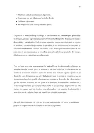 66 

 

       • Mantener contacto constante con el personal.
       • Sincronizar sus actividades con las de los demás.
       • Colaborar eficazmente.
       • Ser respetuoso de las ideas y el trabajo ajenos.




En general, la participación y el diálogo se convierten en una constante para quien dirige
un proyecto, ya que a la postre son dos características fundamentales de cualquier proceso
democrático y participativo. En la práctica, cualquier persona que siente que su opinión
es atendida y que tiene la oportunidad de participar en las decisiones de un proyecto, se
considera comprometida con éste. En cambio, si esta misma persona se transforma en una
pieza más de una maquinaria y se considera ajena a los efectos y resultados del trabajo,
difícilmente se va a identificar con el proyecto.




    Pero no basta con guiar una organización hacia el logro de determinados objetivos, se
    necesita controlar en qué grado se alcanzan o no estos objetivos. En la educación se
    utiliza la evaluación formativa como un medio para realizar algunos ajustes en el
    desarrollo y en el interior de una actividad educativa; en el caso de un proyecto, se usa un
    tipo de control que hace posible efectuar correcciones en su desarrollo. De ello se deduce
    que los sistemas de control no son ajenos a las funciones de supervisión, coordinación y
    evaluación permanente, que siempre deben existir en cualquier tipo de proyecto. De esta
    manera se asegura que los objetivos sean alcanzados, y se garantiza la eliminación o
    neutralización de cualquier factor que los dificulte o impida alcanzarlos.




¿De qué procedimientos, se vale una persona para controlar las tareas y actividades
propias de un proyecto? Casi siempre se utilizan los siguientes:
 
