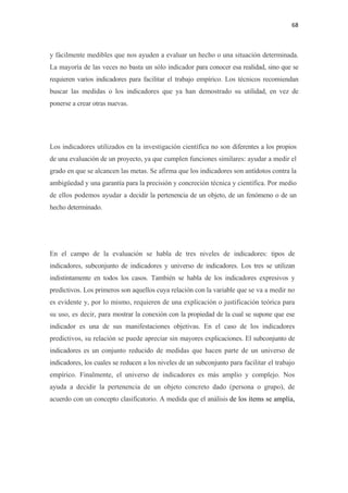 68 

 

y fácilmente medibles que nos ayuden a evaluar un hecho o una situación determinada.
La mayoría de las veces no basta un sólo indicador para conocer esa realidad, sino que se
requieren varios indicadores para facilitar el trabajo empírico. Los técnicos recomiendan
buscar las medidas o los indicadores que ya han demostrado su utilidad, en vez de
ponerse a crear otras nuevas.




Los indicadores utilizados en la investigación científica no son diferentes a los propios
de una evaluación de un proyecto, ya que cumplen funciones similares: ayudar a medir el
grado en que se alcancen las metas. Se afirma que los indicadores son antídotos contra la
ambigüedad y una garantía para la precisión y concreción técnica y científica. Por medio
de ellos podemos ayudar a decidir la pertenencia de un objeto, de un fenómeno o de un
hecho determinado.




En el campo de la evaluación se habla de tres niveles de indicadores: tipos de
indicadores, subconjunto de indicadores y universo de indicadores. Los tres se utilizan
indistintamente en todos los casos. También se habla de los indicadores expresivos y
predictivos. Los primeros son aquellos cuya relación con la variable que se va a medir no
es evidente y, por lo mismo, requieren de una explicación o justificación teórica para
su uso, es decir, para mostrar la conexión con la propiedad de la cual se supone que ese
indicador es una de sus manifestaciones objetivas. En el caso de los indicadores
predictivos, su relación se puede apreciar sin mayores explicaciones. El subconjunto de
indicadores es un conjunto reducido de medidas que hacen parte de un universo de
indicadores, los cuales se reducen a los niveles de un subconjunto para facilitar el trabajo
empírico. Finalmente, el universo de indicadores es más amplio y complejo. Nos
ayuda a decidir la pertenencia de un objeto concreto dado (persona o grupo), de
acuerdo con un concepto clasificatorio. A medida que el análisis de los ítems se amplía,
 