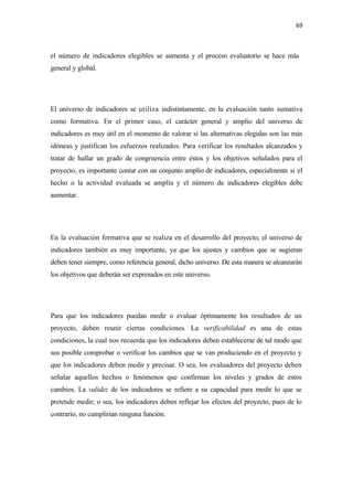 69 

 

el número de indicadores elegibles se aumenta y el proceso evaluatorio se hace más
general y global.




El universo de indicadores se utiliza indistintamente, en la evaluación tanto sumativa
como formativa. En el primer caso, el carácter general y amplio del universo de
indicadores es muy útil en el momento de valorar si las alternativas elegidas son las más
idóneas y justifican los esfuerzos realizados. Para verificar los resultados alcanzados y
tratar de hallar un grado de congruencia entre éstos y los objetivos señalados para el
proyecto, es importante contar con un conjunto amplio de indicadores, especialmente si el
hecho o la actividad evaluada se amplía y el número de indicadores elegibles debe
aumentar.




En la evaluación formativa que se realiza en el desarrollo del proyecto, el universo de
indicadores también es muy importante, ya que los ajustes y cambios que se sugieran
deben tener siempre, como referencia general, dicho universo. De esta manera se alcanzarán
los objetivos que deberán ser expresados en este universo.




Para que los indicadores puedan medir o evaluar óptimamente los resultados de un
proyecto, deben reunir ciertas condiciones. La verificabilidad es una de estas
condiciones, la cual nos recuerda que los indicadores deben establecerse de tal modo que
sea posible comprobar o verificar los cambios que se van produciendo en el proyecto y
que los indicadores deben medir y precisar. O sea, los evaluadores del proyecto deben
señalar aquellos hechos o fenómenos que confirman los niveles y grados de estos
cambios. La validez de los indicadores se refiere a su capacidad para medir lo que se
pretende medir; o sea, los indicadores deben reflejar los efectos del proyecto, pues de lo
contrario, no cumplirían ninguna función.
 
