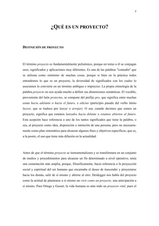7 

 


                      ¿QUÉ ES UN PROYECTO?


DEFINICIÓN DE PROYECTO



El término proyecto es fundamentalmente polisémico, porque en torno a él se conjugan
usos, significados y aplicaciones muy diferentes. Es una de las palabras "comodín" que
se utilizan como sinónimo de muchas cosas, porque si bien en la práctica todos
entendemos lo que es un proyecto, la diversidad de significados con los cuales lo
asociamos lo convierte en un término ambiguo e impreciso. La propia etimología de la
palabra proyecto no nos ayuda mucho a definir sus dimensiones semánticas. El vocablo,
proveniente del latín proiectus, se compone del prefijo pro, que significa entre muchas
cosas hacia adelante o hacia el futuro, e edictus (participio pasado del verbo latino
lacere, que se traduce por lanzar o arrojar). O sea, cuando decimos que somos un
proyecto, significa que estamos lanzados hacia delante o estamos abiertos al futuro.
Esta acepción hace referencia a uno de los tantos significados que tiene la palabra, o
sea, al proyecto como idea, disposición o intención de una persona, pero no necesaria-
mente como plan sistemático para alcanzar algunos fines y objetivos específicos, que es,
a la postre, el uso que tiene más difusión en la actualidad.




Antes de que el término proyecto se instrumentalizara y se transformara en un conjunto
de medios y procedimientos para alcanzar un fin determinado a nivel operativo, tenía
una connotación más amplia, porque, filosóficamente, hacía referencia a la proyección
social y espiritual del ser humano que encarnaba el deseo de trascender y proyectarse
hacia los demás, salir de sí mismo y abrirse al otro. Heidegger nos habla del proyecto
como la actitud de plantearse a sí mismo un vivir como un proyecto, una anticipación a
sí mismo. Para Ortega y Gasset, la vida humana es ante todo un proyecto vital, pues el
 
