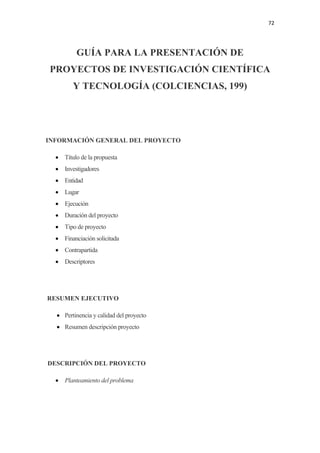 72 

 

             GUÍA PARA LA PRESENTACIÓN DE
    PROYECTOS DE INVESTIGACIÓN CIENTÍFICA
            Y TECNOLOGÍA (COLCIENCIAS, 199)




INFORMACIÓN GENERAL DEL PROYECTO

     • Título de la propuesta
     • Investigadores
     • Entidad
     • Lugar
     • Ejecución
     • Duración del proyecto
     • Tipo de proyecto
     • Financiación solicitada
     • Contrapartida
     • Descriptores




    RESUMEN EJECUTIVO

      • Pertinencia y calidad del proyecto
      • Resumen descripción proyecto




    DESCRIPCIÓN DEL PROYECTO

     • Planteamiento del problema
 