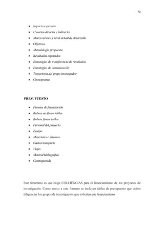 73 

 

    • Impacto esperado
    • Usuarios directos e indirectos
    • Marco teórico y nivel actual de desarrollo
    • Objetivos
    • Metodología propuesta
    • Resultados esperados
    • Estrategias de transferencia de resultados
    • Estrategias de comunicación
    • Trayectoria del grupo investigador
    • Cronogramas




PRESUPUESTO

    • Fuentes de financiación
    • Rubros no financiables
    • Rubros financiables
    • Personal del proyecto
    • Equipo
    • Materiales e insumas
    • Gastos transporte
    • Viajes
    • Material bibliográfico
    • Contrapartida




Este fenómeno es que exige COLCIENCIAS para el financiamiento de los proyectos de
investigación. Como anexo a este formato se incluyen tablas de presupuesto que deben
diligenciar los grupos de investigación que soliciten este financiamiento.
 