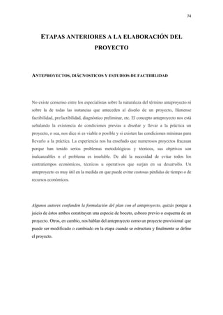 74 

 

     ETAPAS ANTERIORES A LA ELABORACIÓN DEL
                                    PROYECTO



ANTEPROYECTOS, DIÁCNOSTICOS Y ESTUDIOS DE FACTIBILIDAD




No existe consenso entre los especialistas sobre la naturaleza del término anteproyecto ni
sobre la de todas las instancias que anteceden al diseño de un proyecto, llámense
factibilidad, prefactibilidad, diagnóstico preliminar, etc. El concepto anteproyecto nos está
señalando la existencia de condiciones previas a diseñar y llevar a la práctica un
proyecto, o sea, nos dice si es viable o posible y si existen las condiciones mínimas para
llevarlo a la práctica. La experiencia nos ha enseñado que numerosos proyectos fracasan
porque han tenido serios problemas metodológicos y técnicos, sus objetivos son
inalcanzables o el problema es insoluble. De ahí la necesidad de evitar todos los
contratiempos económicos, técnicos u operativos que surjan en su desarrollo. Un
anteproyecto es muy útil en la medida en que puede evitar costosas pérdidas de tiempo o de
recursos económicos.




Algunos autores confunden la formulación del plan con el anteproyecto, quizás porque a
juicio de éstos ambos constituyen una especie de boceto, esbozo previo o esquema de un
proyecto. Otros, en cambio, nos hablan del anteproyecto como un proyecto provisional que
puede ser modificado o cambiado en la etapa cuando se estructura y finalmente se define
el proyecto.
 