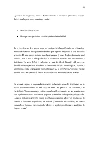 75 

 

Ajuicio de O'Shaughnessy, antes de diseñar y llevar a la práctica un proyecto se requiere
haber pasado primero por dos etapas previas:




    •   Identificación de la idea.

    •   El anteproyecto preliminar o estudio previo de la factibilidad.




En la identificación de la idea se busca, por medio de la información existente o disponible,
reconocer si existe o no alguna razón fundada para aprobar o rechazar la idea básica del
proyecto. De esta manera se desea tener la certeza que el orden de ideas dominantes es el
correcto, para lo cual se debe poseer toda la información necesaria para fundamentarla y
justificarla. Se debe definir y delimitar la idea (o ideas) básica(s) del proyecto,
identificando sus posibles soluciones y alternativas teóricas, metodológicas, técnicas y
económicas. Nadie se encuentra totalmente seguro de la importancia, vigencia o validez
de estas ideas, pero por medio de este proceso previo se busca asegurarse al máximo.




La segunda etapa es la propia del anteproyecto o el estudio previo de factibilidad, que se
centra fundamentalmente en dos aspectos clave del proyecto: su viabilidad y su
factibilidad. Algunos autores no establecen muchas diferencias entre los dos aspectos, aun-
que el primero se asocia más con los proyectos económicos y el segundo con los sociales.
Antes de realizar un proyecto surgen las obligadas preguntas: ¿Estoy en condiciones de
llevar a la práctica el proyecto que me planteo? ¿Cuento con los recursos y los medios
materiales o humanos para realizarlo? ¿Estoy en condiciones técnicas y científicas de
llevarlo a cabo?
 