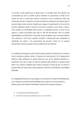 76 

 

Lo factible es todo aquello que se puede hacer o es posible hacer. Nos plantea una
eventualidad que sólo es posible resolver mediante el conocimiento a fondo de los
medios con que se cuenta para realizar el proyecto y de las condiciones reales que
existen para llevarlo a la práctica. Se trata de ordenar las alternativas de solución para el
proyecto según ciertos criterios elegidos para asegurar la optimización en el uso de los
recursos empleados, desde el punto de vista tanto económico como social y técnico.
Estos estudios de factibilidad suelen incluir la rentabilidad prevista a través de los
ingresos y gastos proyectados para toda la vida útil del proyecto. Pero en muchas
oportunidades esta información va más allá, ya que en algunos casos se necesita informa-
ción adicional a nivel local, regional, nacional o internacional para comprender el
significado, los efectos o las proyecciones del proyecto. Fuera de un contexto
determinado, el proyecto puede tener una significación muy diferente.




La combinación adecuada de estos criterios permite ordenar las alternativas de solución
social, económica, política, técnica y financiera de cada proyecto. En el anteproyecto
definitivo debe justificarse la opción hecha por una de las referidas alternativas y
caracterizar otras que le sigan en orden de prelación para justificar la elección hecha
frente a los criterios aceptados para evaluar el proyecto. Se trata de que, al evaluar el
proyecto final, éste surja como la mejor respuesta o solución a los problemas o necesidades
planteadas.




La complejidad del proyecto exige algunas veces más que un estudio de factibilidad; por
eso se opta por un estudio de prefactibilidad cuyas exigencias son más generales y
globales que las del estudio de factibilidad. Se precisan los siguientes aspectos:




    •   La concepción general del proyecto.
    •   Evaluación de los procedimientos que se van a utilizar.
 