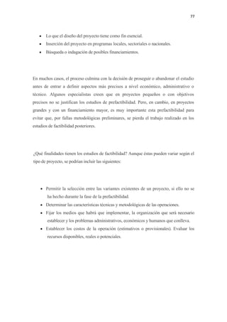 77 

 

    •   Lo que el diseño del proyecto tiene como fin esencial.
    •   Inserción del proyecto en programas locales, sectoriales o nacionales.
    •   Búsqueda o indagación de posibles financiamientos.




En muchos casos, el proceso culmina con la decisión de proseguir o abandonar el estudio
antes de entrar a definir aspectos más precisos a nivel económico, administrativo o
técnico. Algunos especialistas creen que en proyectos pequeños o con objetivos
precisos no se justifican los estudios de prefactibilidad. Pero, en cambio, en proyectos
grandes y con un financiamiento mayor, es muy importante esta prefactibilidad para
evitar que, por fallas metodológicas preliminares, se pierda el trabajo realizado en los
estudios de factibilidad posteriores.




¿Qué finalidades tienen los estudios de factibilidad? Aunque éstas pueden variar según el
tipo de proyecto, se podrían incluir las siguientes:




    • Permitir la selección entre las variantes existentes de un proyecto, si ello no se
        ha hecho durante la fase de la prefactibilidad.
    • Determinar las características técnicas y metodológicas de las operaciones.
    • Fijar los medios que habrá que implementar, la organización que será necesario
        establecer y los problemas administrativos, económicos y humanos que conlleva.
    • Establecer los costos de la operación (estimativos o provisionales). Evaluar los
        recursos disponibles, reales o potenciales.
 
