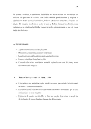 78 

 

En general, mediante el estudio de factibilidad se busca ordenar las alternativas de
solución del proyecto de acuerdo con ciertos criterios preestablecidos y asegurar la
optimización de los recursos económicos, técnicos y humanos empleados, así como los
efectos del proyecto en el área o sector al que se destina. Aunque los elementos que
participan en un estudio de factibilidad pueden variar, los autores coincide en que éste puede
incluir los siguientes:




A. GENERALIDADES


         •   Agente o servicio iniciador del proyecto.
         •   Definición de la acción que se debe emprender.
         •   Localización geográfica, administrativa, cultural o social.
         •   Razones o justificación de la selección.
         •   Eventual referencia a un objetivo sectorial, regional o nacional del plan y a sus
             relaciones con el proyecto




    B.       SITUACIÓN ANTES DE LA OPERACIÓN

         •   Existencia de una posibilidad mal o insuficientemente aprovechada (subutilización)
             en cuanto a los recursos destinados.
         •   Existencia de una necesidad insuficientemente satisfecha o insatisfecha que ha sido
             considerada o no en el proyecto.
         •   Existencia de medios movilizables o fijos que pueden determinar su grado de
             flexibilidad o de inmovilidad en el desarrollo del proyecto.
 