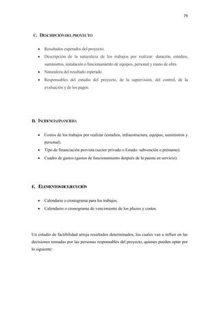 79 

 

    C. DESCRIPCIÓN DEL PROYECTO


      •   Resultados esperados del proyecto.
      •   Descripción de la naturaleza de los trabajos por realizar: duración, estudios,
          suministros, instalación o funcionamiento de equipos, personal y mano de obra.
      •   Naturaleza del resultado esperado.
      • Responsables del estudio del proyecto, de la supervisión, del control, de la
          evaluación y de los pagos.




D. INCIDENCIAFINANCIERA


      •   Costos de los trabajos por realizar (estudios, infraestructura, equipos, suministros y
          personal).
      •   Tipo de financiación prevista (sector privado o Estado: subvención o préstamo).
      •   Cuadro de gastos (gastos de funcionamiento después de la puesta en servicio).




E. ELEMENTOS DE EJECUCIÓN


      •   Calendario o cronograma para los trabajos.
      •   Calendario o cronograma de vencimiento de los plazos y costos.




Un estudio de factibilidad arroja resultados determinados, los cuales van a influir en las
decisiones tomadas por las personas responsables del proyecto, quienes pueden optar por
lo siguiente:
 