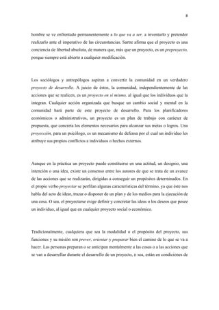 8 

 

hombre se ve enfrentado permanentemente a lo que va a ser, a inventarlo y pretender
realizarlo ante el imperativo de las circunstancias. Sartre afirma que el proyecto es una
conciencia de libertad absoluta, de manera que, más que un proyecto, es un preproyecto,
porque siempre está abierto a cualquier modificación.




Los sociólogos y antropólogos aspiran a convertir la comunidad en un verdadero
proyecto de desarrollo. A juicio de éstos, la comunidad, independientemente de las
acciones que se realicen, es un proyecto en sí mismo, al igual que los individuos que la
integran. Cualquier acción organizada que busque un cambio social y mental en la
comunidad hará parte de este proyecto de desarrollo. Para los planificadores
económicos o administrativos, un proyecto es un plan de trabajo con carácter de
propuesta, que concreta los elementos necesarios para alcanzar sus metas o logros. Una
proyección, para un psicólogo, es un mecanismo de defensa por el cual un individuo les
atribuye sus propios conflictos a individuos o hechos externos.




Aunque en la práctica un proyecto puede constituirse en una actitud, un designio, una
intención o una idea, existe un consenso entre los autores de que se trata de un avance
de las acciones que se realizarán, dirigidas a conseguir un propósitos determinados. En
el propio verbo proyectar se perfilan algunas características del término, ya que éste nos
habla del acto de idear, trazar o disponer de un plan y de los medios para la ejecución de
una cosa. O sea, el proyectarse exige definir y concretar las ideas o los deseos que posee
un individuo, al igual que en cualquier proyecto social o económico.




Tradicionalmente, cualquiera que sea la modalidad o el propósito del proyecto, sus
funciones y su misión son prever, orientar y preparar bien el camino de lo que se va a
hacer. Las personas preparan o se anticipan mentalmente a las cosas o a las acciones que
se van a desarrollar durante el desarrollo de un proyecto, o sea, están en condiciones de
 