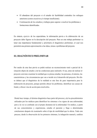80 

 

       •   El abandono del proyecto si el estudio de factibilidad contradice los enfoques
           anteriores (costos excesivos y/o tiempo insuficiente).
       •   Continuación de los estudios y trabajos para superar o resolver los problemas o
           limitaciones identificadas.




En síntesis, ajuicio de los especialistas, la información previa a la elaboración de un
proyecto debe figurar en la descripción del proyecto. Pero en este trabajo preliminar va
tener una importancia fundamental y prioritaria el diagnóstico preliminar, el cual nos
permitirá una primera aproximación a las ideas, temas o problemas del proyecto.




EL DIAGNÓSTICO PRELIMINAR



Por medio de esta fase previa se podrá realizar un reconocimiento total o parcial de la
situación objeto de estudio y de las condiciones para realizarlo. O sea, antes de realizar el
proyecto conviene examinar la realidad que se piensa estudiar, las personas, el entorno, las
características y las circunstancias que van a incidir en el desarrollo del proyecto. De ello
se deduce que el diagnóstico de la realidad es una fase de gran importancia para la
elaboración de proyectos, porque permite ubicar los problemas, identificar sus causas de
fondo y ofrecer vías de acción para resolverlos.




    Desde hace tiempo, el término diagnóstico hace parte del proceso y de los procedimientos
    utilizados por los médicos para identificar los síntomas o los signos de una enfermedad,
    pero a la vez se confunde con el propio dictamen de la enfermedad. Un médico, a partir
    de sus conocimientos y experiencias, estudia al paciente y llega a determinadas
    conclusiones después de examinarlo sobre el tipo de morbilidad que lo afecta. Todo este
    proceso, desde la observación de los primeros síntomas, la indagación manual y análisis
 
