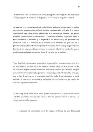 81 

 

    de laboratorio hasta las conclusiones finales, hace parte del ciclo propio del diagnóstico.
    Siempre el punto de partida de un diagnóstico es una situación irregular o anormal.




Al igual que en el caso de la medicina, en las ciencias sociales el término indica el análisis
que se realiza para determinar cuál es la situación y cuáles son las tendencias de la misma.
Naturalmente, todo ello se efectúa sobre la base de la información, los datos y los hechos,
recogidos y ordenados de forma sistemática. También en el caso del diagnóstico social se
busca determinar la naturaleza y la magnitud de las necesidades y los problemas que
afectan el sector o la situación de la realidad social estudiada. Al igual que en la
planificación se debe establecer una jerarquización de las necesidades y los problemas en
función de los criterios políticos, sociales, económicos, educativos o culturales que se
establezcan en cada caso, de acuerdo al tipo de proyecto que se adelante.




Todo diagnóstico se apoya en un estudio o investigación y generalmente no sólo sirve
de antecedente y justificación de un proyecto, sino de apoyo de la programación. En
los dos casos proporciona una información adecuada y confiable que servirá de base para
una acción (realización de un plan, programa o proyecto) y para fundamentar las estategias
que se han de expresar en la práctica concreta. Por medio de su información se puede
establecer la naturaleza, la extensión y las implicaciones de los factores que causan una
dificultad o generan un problema.




Se hace muy difícil hablar de un modo general de diagnóstico, ya que existen muchas
variables diferentes, pero en todas ellas se perciben algunas funciones básicas. Las
principales serían las siguientes:




       •   Sistematiza la información sobre la situación-problema de una determinada
 