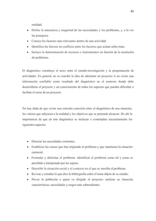 82 

 

        realidad.
    •   Define la naturaleza y magnitud de las necesidades y los problemas, y, a la vez
        las jerarquiza.
    •   Conoce los factores más relevantes dentro de una actividad.
    •   Identifica las fuerzas en conflicto entre los factores que actúan sobre éstas.
    •   Incluye la determinación de recursos e instrumentos en función de la resolución
        de problemas.



El diagnóstico constituye el nexo entre el estudio-investigación y la programación de
actividades. En general, no se concibe la idea de adelantar un proyecto si no existe una
información confiable como resultado del diagnóstico en el contexto donde debe
desarrollarse el proyecto y un conocimiento de todos los aspectos que pueden dificultar o
facilitar el curso de un proyecto.




No hay duda de que existe una estrecha conexión entre el diagnóstico de una situación,
los valores que subyacen a la realidad y los objetivos que se pretende alcanzar. De ahí la
importancia de que en este diagnóstico se incluyan o contemplen necesariamente los
siguientes aspectos:




    •   Detectar las necesidades existentes.
    •   Establecer las causas que han originado el problema y que mantienen la situación
        carencial.
    •   Formular y delimitar el problema: identificar el problema como tal y como es
        percibido e interpretado por los sujetos.
    •   Describir la situación social y el contexto en el que se inscribe el problema.
    •   Revisar y estudiar lo que dice la bibliografía sobre el tema objeto de su estudio.
    •   Prever la población a quien va dirigido el proyecto: analizar su situación,
        características, necesidades y rasgos más sobresalientes.
 