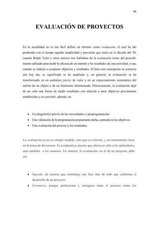 84 

 


             EVALUACIÓN DE PROYECTOS


En la actualidad no es tan fácil definir un término como evaluación, el cual ha ido
perdiendo con el tiempo aquella simplicidad y precisión que tenía en la década del 30,
cuando Ralph Tyler y otros autores nos hablaban de la evaluación como del procedi-
miento utilizado para medir la eficacia de un método y los resultados de una actividad, o sea,
cuando se reducía a comparar objetivos y resultados. Si bien esta concepción se conserva
aún hoy día, su significado se ha ampliado y, en general, la evaluación se ha
transformado en un auténtico juicio de valor y en un enjuiciamiento sistemático del
mérito de un objeto o de un fenómeno determinado. Prácticamente, la evaluación dejó
de ser sólo una forma de medir resultados con relación a unos objetivos previamente
establecidos y se convirtió, además, en:




       • Un diagnóstico previo de las necesidades, o preprogramación.
       • Una valoración de la programación propiamente dicha, centrada en los objetivos.
       • Una evaluación del proceso y los resultados.



La evaluación ya no es simple medida, sino que es criterial, y un instrumento clave
en la toma de decisiones. Es cooperativa, puesto que afecta no sólo a los aplicadores,
sino también a los usuarios. En síntesis, la evaluación, en el de un proyecto, debe
ser:




       • Ingrada, de manera que constituya una fase más de todo que conforma el
          desarrollo de un proyecto.
       • Formativa, porque perfecciona y enriquece tanto el proceso como los
 