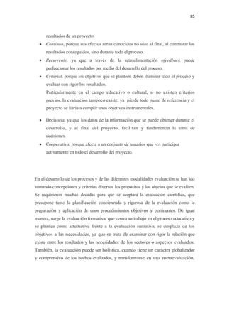 85 

 

          resultados de un proyecto.
      • Continua, porque sus efectos serán conocidos no sólo al final, al contrastar los
          resultados conseguidos, sino durante todo el proceso.
      • Recurrente, ya que a través de la retroalimentación ofeedback puede
          perfeccionar los resultados por medio del desarrollo del proceso.
      • Criterial, porque los objetivos que se planteen deben iluminar todo el proceso y
          evaluar con rigor los resultados.
          Particularmente en el campo educativo o cultural, si no existen criterios
          previos, la evaluación tampoco existe, ya pierde todo punto de referencia y el
          proyecto se liaría a cumplir unos objetivos instrumentales.

      • Decisoria, ya que los datos de la información que se puede obtener durante el
          desarrollo, y al final del proyecto, facilitan y fundamentan la toma de
          decisiones.
      • Cooperativa, porque afecta a un conjunto de usuarios que •en participar
          activamente en todo el desarrollo del proyecto.




    En el desarrollo de los procesos y de las diferentes modalidades evaluación se han ido
    sumando concepciones y criterios diversos los propósitos y los objetos que se evalúen.
    Se requirieron muchas décadas para que se aceptara la evaluación científica, que
    presupone tanto la planificación concienzuda y rigurosa de la evaluación como la
    preparación y aplicación de unos procedimientos objetivos y pertinentes. De igual
    manera, surge la evaluación formativa, que centra su trabajo en el proceso educativo y
    se plantea como alternativa frente a la evaluación sumativa, se desplaza de los
    objetivos a las necesidades, ya que se trata de examinar con rigor la relación que
    existe entre los resultados y las necesidades de los sectores o aspectos evaluados.
    También, la evaluación puede ser holística, cuando tiene un carácter globalizador
    y comprensivo de los hechos evaluados, y transformarse en una metaevaluación,
 