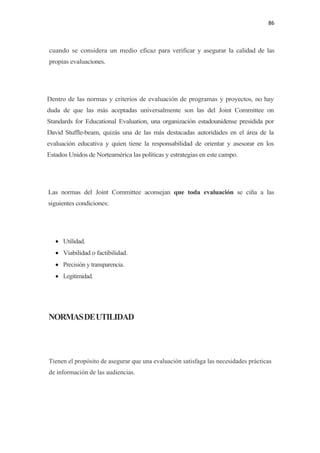86 

 

    cuando se considera un medio eficaz para verificar y asegurar la calidad de las
    propias evaluaciones.




Dentro de las normas y criterios de evaluación de programas y proyectos, no hay
duda de que las más aceptadas universalmente son las del Joint Committee on
Standards for Educational Evaluation, una organización estadounidense presidida por
David Stuffle-beam, quizás una de las más destacadas autoridades en el área de la
evaluación educativa y quien tiene la responsabilidad de orientar y asesorar en los
Estados Unidos de Norteamérica las políticas y estrategias en este campo.




    Las normas del Joint Committee aconsejan que toda evaluación se ciña a las
    siguientes condiciones:




      • Utilidad.
      • Viabilidad o factibilidad.
      • Precisión y transparencia.
      • Legitimidad.




    NORMAS DE UTILIDAD




    Tienen el propósito de asegurar que una evaluación satisfaga las necesidades prácticas
    de información de las audiencias.
 