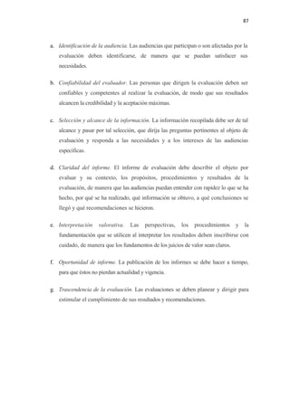 87 

 

    a. Identificación de la audiencia. Las audiencias que participan o son afectadas por la
       evaluación deben identificarse, de manera que se puedan satisfacer sus
       necesidades.

    b. Confiabilidad del evaluador. Las personas que dirigen la evaluación deben ser
       confiables y competentes al realizar la evaluación, de modo que sus resultados
       alcancen la credibilidad y la aceptación máximas.

    c. Selección y alcance de la información. La información recopilada debe ser de tal
       alcance y pasar por tal selección, que dirija las preguntas pertinentes al objeto de
       evaluación y responda a las necesidades y a los intereses de las audiencias
       específicas.

    d. Claridad del informe. El informe de evaluación debe describir el objeto por
       evaluar y su contexto, los propósitos, procedimientos y resultados de la
       evaluación, de manera que las audiencias puedan entender con rapidez lo que se ha
       hecho, por qué se ha realizado, qué información se obtuvo, a qué conclusiones se
       llegó y qué recomendaciones se hicieron.

    e. Interpretación    valorativa.   Las   perspectivas,   los   procedimientos    y   la
       fundamentación que se utilicen al interpretar los resultados deben inscribirse con
       cuidado, de manera que los fundamentos de los juicios de valor sean claros.

    f. Oportunidad de informe. La publicación de los informes se debe hacer a tiempo,
       para que éstos no pierdan actualidad y vigencia.

    g. Trascendencia de la evaluación. Las evaluaciones se deben planear y dirigir para
       estimular el cumplimiento de sus resultados y recomendaciones.
 