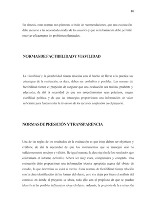 88 

 

En síntesis, estas normas nos plantean, a título de recomendaciones, que una evaluación
debe atenerse a las necesidades reales de los usuarios y que su información debe permitir
resolver eficazmente los problemas planteados.




NORMAS DE FACTIBILIDAD Y VIAVILIDAD



La viabilidad y la factibilidad tienen relación con el hecho de llevar a la práctica las
estrategias de la evaluación; es decir, deben ser probables y posibles. Las normas de
factibilidad tienen el propósito de asegurar que una evaluación sea realista, prudente y
adecuada; de ahí la necesidad de que sus procedimientos sean prácticos, tengan
viabilidad política, y de que las estrategias proporcionen una información de valor
suficiente para fundamentar la inversión de los recursos empleados en el proyecto.




NORMAS DE PRESICIÓN Y TRANSPARENCIA



Una de las reglas de los resultados de la evaluación es que éstos deben ser objetivos y
creíbles; de ahí la necesidad de que los instrumentos que se manejen sean lo
suficientemente precisos y válidos. De igual manera, la descripción de los resultados que
conformará el informe definitivo deberá ser muy clara, comprensiva y completa. Una
evaluación debe proporcionar una información técnica apropiada acerca del objeto de
estudio, lo que determina su valor o mérito. Estas normas de factibilidad tienen relación
con la clara identificación de las formas del objeto, pero sin dejar por fuera el análisis del
contexto en donde el proyecto se ubica, todo ello con el propósito de que se puedan
identificar las posibles influencias sobre el objeto. Además, la precisión de la evaluación
 