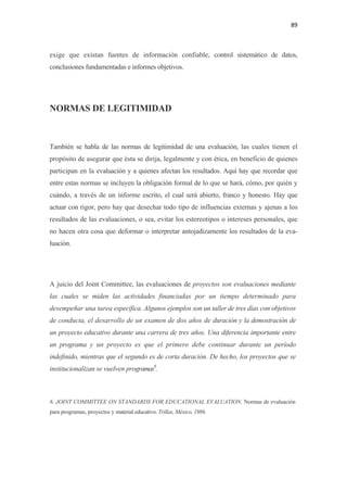 89 

 

exige que existan fuentes de información confiable, control sistemático de datos,
conclusiones fundamentadas e informes objetivos.




NORMAS DE LEGITIMIDAD



También se habla de las normas de legitimidad de una evaluación, las cuales tienen el
propósito de asegurar que ésta se dirija, legalmente y con ética, en beneficio de quienes
participan en la evaluación y a quienes afectan los resultados. Aquí hay que recordar que
entre estas normas se incluyen la obligación formal de lo que se hará, cómo, por quién y
cuándo, a través de un informe escrito, el cual será abierto, franco y honesto. Hay que
actuar con rigor, pero hay que desechar todo tipo de influencias externas y ajenas a los
resultados de las evaluaciones, o sea, evitar los estereotipos o intereses personales, que
no hacen otra cosa que deformar o interpretar antojadizamente los resultados de la eva-
luación.




A juicio del Joint Committee, las evaluaciones de proyectos son evaluaciones mediante
las cuales se miden las actividades financiadas por un tiempo determinado para
desempeñar una tarea específica. Algunos ejemplos son un taller de tres días con objetivos
de conducta, el desarrollo de un examen de dos años de duración y la demostración de
un proyecto educativo durante una carrera de tres años. Una diferencia importante entre
un programa y un proyecto es que el primero debe continuar durante un período
indefinido, mientras que el segundo es de corta duración. De hecho, los proyectos que se
institucionalizan se vuelven programas6.



6. JOINT COMMITTEE ON STANDARDS FOR EDUCATIONAL EVALUATION. Normas de evaluación
para programas, proyectos y material educativo. Trillas, México, 1986.
 