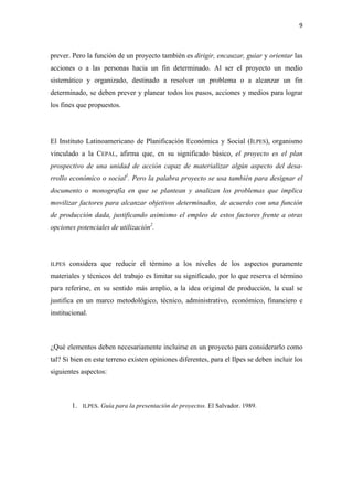 9 

 

prever. Pero la función de un proyecto también es dirigir, encauzar, guiar y orientar las
acciones o a las personas hacia un fin determinado. Al ser el proyecto un medio
sistemático y organizado, destinado a resolver un problema o a alcanzar un fin
determinado, se deben prever y planear todos los pasos, acciones y medios para lograr
los fines que propuestos.




El Instituto Latinoamericano de Planificación Económica y Social (ILPES), organismo
vinculado a la CEPAL, afirma que, en su significado básico, el proyecto es el plan
prospectivo de una unidad de acción capaz de materializar algún aspecto del desa-
rrollo económico o social1. Pero la palabra proyecto se usa también para designar el
documento o monografía en que se plantean y analizan los problemas que implica
movilizar factores para alcanzar objetivos determinados, de acuerdo con una función
de producción dada, justificando asimismo el empleo de estos factores frente a otras
opciones potenciales de utilización2.




ILPES   considera que reducir el término a los niveles de los aspectos puramente
materiales y técnicos del trabajo es limitar su significado, por lo que reserva el término
para referirse, en su sentido más amplio, a la idea original de producción, la cual se
justifica en un marco metodológico, técnico, administrativo, económico, financiero e
institucional.

 

¿Qué elementos deben necesariamente incluirse en un proyecto para considerarlo como
tal? Si bien en este terreno existen opiniones diferentes, para el Ilpes se deben incluir los
siguientes aspectos:

 

        1.   ILPES. Guía para la presentación de proyectos. El Salvador. 1989.
 