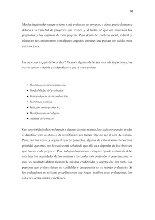 90 

 

Muchas inquietudes surgen en tomo a qué evaluar en un proyecto, y cómo, particularmente
debido a la variedad de proyectos que existen y al hecho de que son ilimitados los
propósitos y los objetivos de cada proyecto. Pero dentro del contexto social, cultural y
educativo nos encontramos con algunos aspectos comunes que pueden ser válidos para
estos sectores.




En un proyecto ¿qué debo evaluar? Veamos algunas de las normas más importantes, las
cuales ayudan a definir y a identificar lo que se debe evaluar:




    • Identificación de la audiencia.
    • Confiabilidad del evaluador.
    • Trascendencia de la evaluación.
    • Viabilidad política.
    • Relación costo-producto.
    • Identificación del objeto.
    • Análisis del contexto


Con anterioridad se hizo referencia a algunas de estas normas, las cuales nos pueden ayudar
a identificar todo un abanico de posibilidades que tienen relación con el acto de evaluar.
Pero, muchas veces, y según el tipo de proyectos, algunas de estas normas tienen más
prioridad que otras, con lo cual se está señalando que ello va a depender de los objetivos
que busque cada proyecto. Pero, independientemente, cualquier tipo de evaluación debe
satisfacer las necesidades de los usuarios a los cuales está destinado el proyecto, para lo
cual los resultados deben alcanzar la máxima credibilidad y aceptación. Por tanto, las
personas que evalúen deben ser confiables y competentes en su trabajo evaluatorio. Si
los evaluadores no utilizan procedimientos que hagan factibles estas evaluaciones, los
esfuerzos serán inútiles e ineficaces.
 