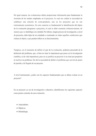 91 

 

De igual manera, las evaluaciones deben proporcionar información para fundamentar la
inversión de los medios empleados en el proyecto, lo cual nos señala la necesidad de
establecer una relación de costo-producto, aun en los proyectos que no son
estrictamente económicos. En este contexto es fundamental la identificación del objeto
de la evaluación (programa o proyecto), el cual se debe examinar exhaustivamente, de
manera que se identifique con claridad. Por último, ningún proceso de investigación, a nivel
de proyectos, debe dejar de ser estudiado o examinado en todas aquellas condiciones que
rodean al objeto y que pueden influir en su funcionamiento.




Tampoco, en el momento de definir el qué de la evaluación, podemos prescindir de la
definición del problema, que, si bien no tiene la importancia que posee en la investigación
científica, es de vital importancia, pues no se justifica un proyecto si no tiene por propósito
al resolver un problema. De ahí la necesidad de definir el problema que servirá de punto
de partida y de llegada de un proyecto.




A nivel instrumental, ¿cuáles son los aspectos fundamentales que se deben evaluar en un
proyecto?




En un proyecto ya sea de investigación o educativo, identificamos los siguientes aspectos
como puntos centrales de una evaluación:




    • Antecedentes.
    • Objetivos.
    • Metodología.
 