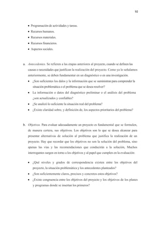 92 

 

    • Programación de actividades y tareas.
    • Recursos humanos.
    • Recursos materiales.
    • Recursos financieros.
    • Aspectos sociales.



a. Antecedentes. Se refieren a las etapas anteriores al proyecto, cuando se definen las
    causas o necesidades que justifican la realización del proyecto. Como ya lo señalamos
    anteriormente, se deben fundamentar en un diagnóstico o en una investigación.
    • ¿Son suficientes los dalos y la información que se suministran para comprender la
       situación problemática o el problema que se desea resolver?
    • La información o datos del diagnóstico preliminar o el análisis del problema
       ¿son actualizados y confiables?
    • ¿Se analizó lo suficiente la situación real del problema?
    • ¿Existe claridad sobre, y definición de, los aspectos prioritarios del problema?



b. Objetivos. Para evaluar adecuadamente un proyecto es fundamental que se formulen,
    de manera certera, sus objetivos. Los objetivos son lo que se desea alcanzar para
    presentar alternativas de solución al problema que justifica la realización de un
    proyecto. Hay que recordar que los objetivos no son la solución del problema, sino
    apenas las vías y las recomendaciones que conducirán a la solución, Muchos
    interrogantes surgen en torno a los objetivos y al papel que cumplen en la evaluación:

    • ¿Qué niveles y grados de correspondencia existen entre los objetivos del
       proyecto, la situación problemática y los antecedentes planteados?
    • ¿Son suficientemente claros, precisos y concretos estos objetivos?
    • ¿Existe congruencia entre los objetivos del proyecto y los objetivos de los planes
       y programas donde se insertan los primeros?
 