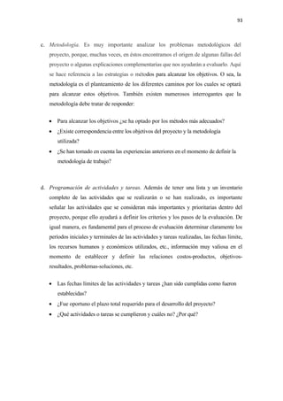 93 

 

c. Metodología. Es muy importante analizar los problemas metodológicos del
    proyecto, porque, muchas veces, en éstos encontramos el origen de algunas fallas del
    proyecto o algunas explicaciones complementarias que nos ayudarán a evaluarlo. Aquí
    se hace referencia a las estrategias o métodos para alcanzar los objetivos. O sea, la
    metodología es el planteamiento de los diferentes caminos por los cuales se optará
    para alcanzar estos objetivos. También existen numerosos interrogantes que la
    metodología debe tratar de responder:


    • Para alcanzar los objetivos ¿se ha optado por los métodos más adecuados?
    • ¿Existe correspondencia entre los objetivos del proyecto y la metodología
       utilizada?
    • ¿Se han tomado en cuenta las experiencias anteriores en el momento de definir la
       metodología de trabajo?



d. Programación de actividades y tareas. Además de tener una lista y un inventario
    completo de las actividades que se realizarán o se han realizado, es importante
    señalar las actividades que se consideran más importantes y prioritarias dentro del
    proyecto, porque ello ayudará a definir los criterios y los pasos de la evaluación. De
    igual manera, es fundamental para el proceso de evaluación determinar claramente los
    períodos iniciales y terminales de las actividades y tareas realizadas, las fechas límite,
    los recursos humanos y económicos utilizados, etc., información muy valiosa en el
    momento de establecer y definir las relaciones costos-productos, objetivos-
    resultados, problemas-soluciones, etc.


    • Las fechas límites de las actividades y tareas ¿han sido cumplidas como fueron
       establecidas?
    • ¿Fue oportuno el plazo total requerido para el desarrollo del proyecto?
    • ¿Qué actividades o tareas se cumplieron y cuáles no? ¿Por qué?
 