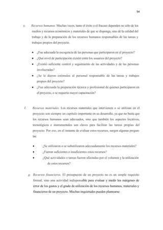 94 

 

e.         Recursos humanos. Muchas veces, tanto el éxito o el fracaso dependen no sólo de los
           medios y recursos económicos y materiales de que se disponga, sino de la calidad del
           trabajo y de la preparación de los recursos humanos responsables de las tareas y
           trabajos propios del proyecto.

           •       ¿Fue adecuada la escogencia de las personas que participaron en el proyecto?
           •       ¿Qué nivel de participación existió entre los usuarios del proyecto?
           •       ¿Existió suficiente control y seguimiento de las actividades y de las personas
                   involucradas?
           •       ¿Se le dieron estímulos al personal responsable de las tareas y trabajos
                   propios del proyecto?
           •       ¿Fue adecuada la preparación técnica y profesional de quienes participaron en
                   el proyecto, o se requería mayor capacitación?



    f.      Recursos materiales. Los recursos materiales que intervienen o se utilizan en el
            proyecto son siempre un capítulo importante en su desarrollo, ya que no basta que
            los recursos humanos sean adecuados, sino que también los aspectos locativos,
            tecnológicos e instrumentales son claves para facilitar las tareas propias del
            proyecto. Por eso, en el instante de evaluar estos recursos, surgen algunas pregun-
            tas:

            •          ¿Se utilizaron o se subutilizaron adecuadamente los recursos materiales?
            •          ¿Fueron suficientes o insuficientes estos recursos?
            •          ¿Qué actividades o tareas fueron afectadas por el volumen y la utilización
                           de estos recursos?


         g. Recursos financieros. El presupuesto de un proyecto no es un simple requisito
            formal, sino una actividad indispensable para evaluar y medir los márgenes de
            error de los gastos y el grado de utilización de los recursos humanos, materiales y
            financieros de un proyecto. Muchas inquietudes pueden plantearse:
 