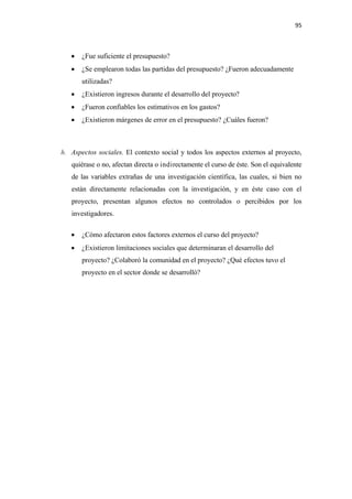 95 

 

       •   ¿Fue suficiente el presupuesto?
       •   ¿Se emplearon todas las partidas del presupuesto? ¿Fueron adecuadamente
           utilizadas?
       •   ¿Existieron ingresos durante el desarrollo del proyecto?
       •   ¿Fueron confiables los estimativos en los gastos?
       •   ¿Existieron márgenes de error en el presupuesto? ¿Cuáles fueron?



    h. Aspectos sociales. El contexto social y todos los aspectos externos al proyecto,
       quiérase o no, afectan directa o indirectamente el curso de éste. Son el equivalente
       de las variables extrañas de una investigación científica, las cuales, si bien no
       están directamente relacionadas con la investigación, y en éste caso con el
       proyecto, presentan algunos efectos no controlados o percibidos por los
       investigadores.

       •   ¿Cómo afectaron estos factores externos el curso del proyecto?
       •   ¿Existieron limitaciones sociales que determinaran el desarrollo del
           proyecto? ¿Colaboró la comunidad en el proyecto? ¿Qué efectos tuvo el
           proyecto en el sector donde se desarrolló?
 