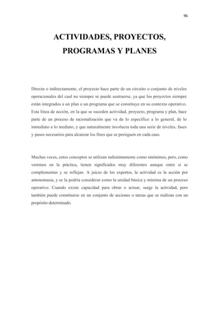 96 

 


            ACTIVIDADES, PROYECTOS,
                 PROGRAMAS Y PLANES



Directa o indirectamente, el proyecto hace parte de un circuito o conjunto de niveles
operacionales del cual no siempre se puede sustraerse, ya que los proyectos siempre
están integrados a un plan o un programa que se constituye en su contexto operativo.
Esta línea de acción, en la que se suceden actividad, proyecto, programa y plan, hace
parte de un proceso de racionalización que va de lo específico a lo general, de lo
inmediato a lo mediato, y que naturalmente involucra toda una serie de niveles, fases
y pasos necesarios para alcanzar los fines que se persiguen en cada caso.




Muchas veces, estos conceptos se utilizan indistintamente como sinónimos, pero, como
veremos en la práctica, tienen significados muy diferentes aunque entre sí se
complementan y se reflejan. A juicio de los expertos, la actividad es la acción por
antonomasia, y se la podría considerar como la unidad básica y mínima de un proceso
operativo. Cuando existe capacidad para obrar o actuar, surge la actividad, pero
también puede constituirse en un conjunto de acciones o tareas que se realizan con un
propósito determinado.
 