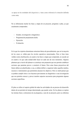 99 

 

se apoya en los resultados del diagnóstico y tiene como referencia la situación definida
como meta.

         

No se diferencian mucho las fases y etapas de un proyecto, programa o plan, ya que
usualmente comprenden:




    -   Estudio, investigación o diagnóstico.
    -   Programación propiamente dicha.
    -   Ejecución.
    -   Evaluación.




Es lo que los expertos denominan estructura básica de procedimiento, que en la mayoría
de los casos es válida para los niveles operativos mencionados. Pero si bien tiene
validez como clasificación, en cuanto a las fases o etapas que comprende, no sucede así
en cuanto a lo que cada unidad debe hacer en cada uno de esos momentos. Algunos
plantean que a través del planear se construye una propuesta que nos permite establecer
acciones que penetran prever o construir el futuro. Pero estas líneas proyectivas del
futuro deben ser planificadas; o sea, se deben definir y organizar todos aquellos medios,
recursos o instrumentos que permitirán alcanzar los objetivos. Pero es inútil pensar que
se podrán cumplir éstos si no hacemos previamente un diagnóstico o una investigación
que nos permita conocer y prever muchos aspectos necesarios para programar algunas
acciones específicas.




El plan se refiere al aspecto global de todas las actividades de un proceso de desarrollo
dentro de un periodo de tiempo determinado, que pueda variar. En los planes se repiten
las mismas fases y estructuras de un programa, y aun de un proyecto, pero su cobertura
 