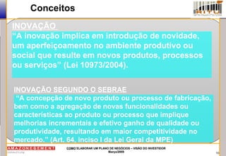 10
COMOCOMO ELABORAR UM PLANO DE NEGÓCIOS – VISÃO DO INVESTIDORELABORAR UM PLANO DE NEGÓCIOS – VISÃO DO INVESTIDOR
Março/2009Março/2009
Conceitos
INOVAÇÃO
“A inovação implica em introdução de novidade,
um aperfeiçoamento no ambiente produtivo ou
social que resulte em novos produtos, processos
ou serviços” (Lei 10973/2004).
INOVAÇÃO SEGUNDO O SEBRAE
“A concepção de novo produto ou processo de fabricação,
bem como a agregação de novas funcionalidades ou
características ao produto ou processo que implique
melhorias incrementais e efetivo ganho de qualidade ou
produtividade, resultando em maior competitividade no
mercado.” (Art. 64, inciso I da Lei Geral da MPE)
 